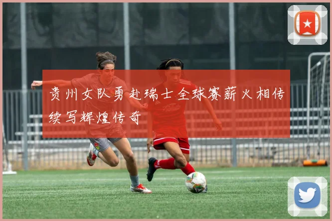 贵州女队勇赴瑞士全球赛薪火相传续写辉煌传奇