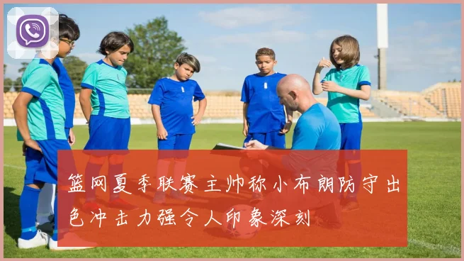 篮网夏季联赛主帅称小布朗防守出色冲击力强令人印象深刻