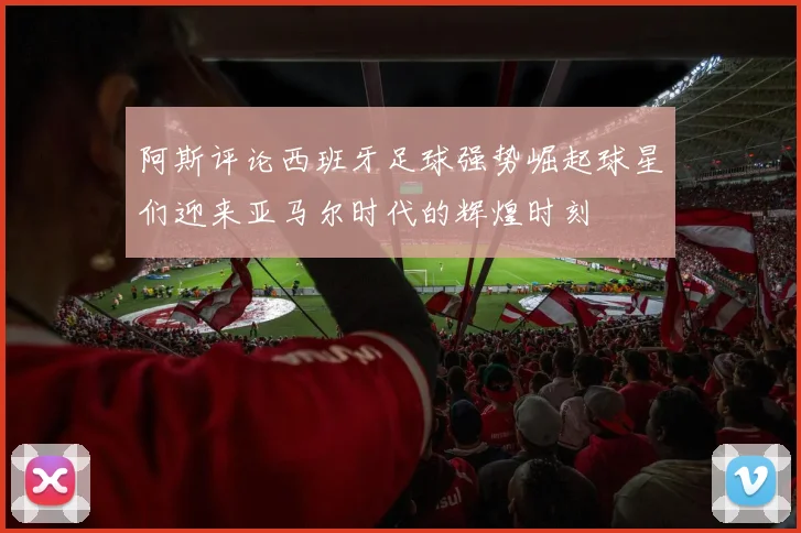 阿斯评论西班牙足球强势崛起球星们迎来亚马尔时代的辉煌时刻