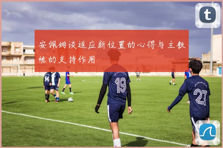 安佩姆谈适应新位置的心得与主教练的支持作用