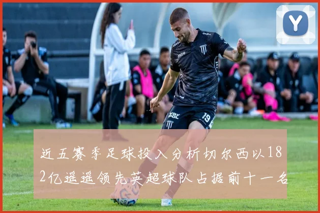 近五赛季足球投入分析切尔西以182亿遥遥领先英超球队占据前十一名