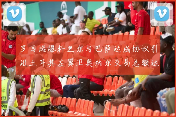 罗马诺爆料里尔与巴萨达成协议引进土耳其左翼卫奥纳尔交易总额达1450万欧