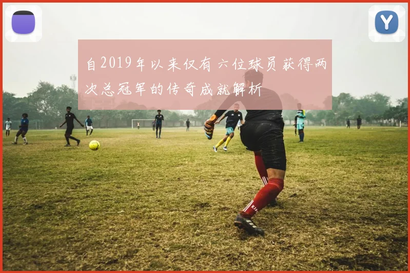 自2019年以来仅有六位球员获得两次总冠军的传奇成就解析