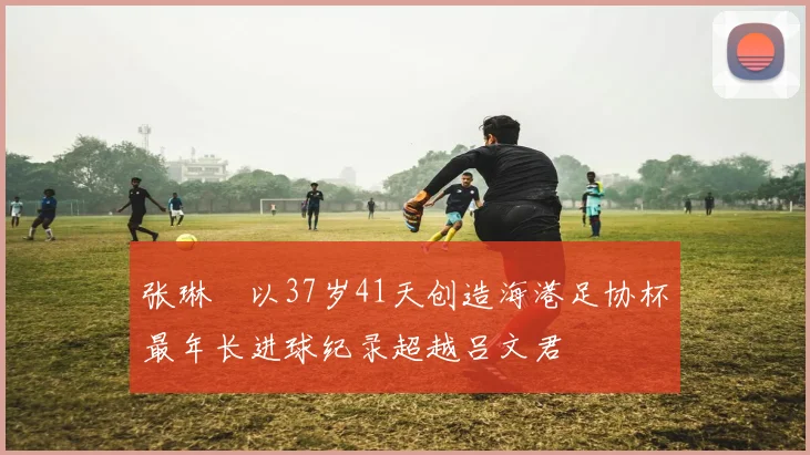 张琳芃以37岁41天创造海港足协杯最年长进球纪录超越吕文君