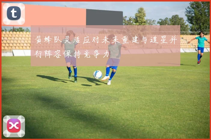 黄蜂队灵活应对未来重建与追星并行阵容保持竞争力