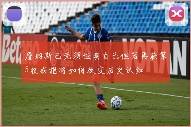詹姆斯已无须证明自己但若再获第5枚戒指将如何改变历史认知