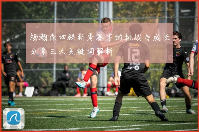 杨瀚森回顾新秀赛季的挑战与成长分享三大关键词解析