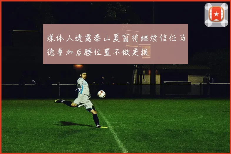 媒体人透露泰山夏窗将继续信任马德鲁加后腰位置不做更换
