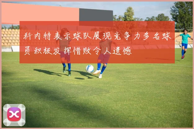 科内特表示球队展现竞争力多名球员积极发挥惜败令人遗憾
