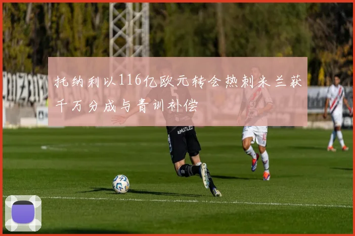 托纳利以116亿欧元转会热刺米兰获千万分成与青训补偿