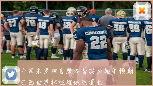 卡塞米罗坦言摩洛哥实力超乎预期巴西世界杯征程依然漫长